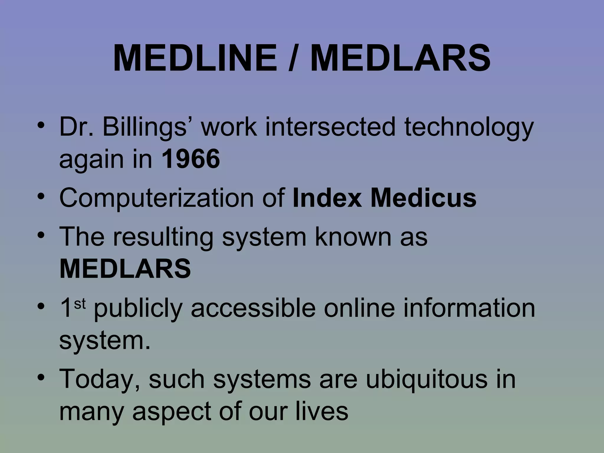 MEDLINE / MEDLARS Dr. Billings’ work intersected technology again in  1966   Computerization of  Index Medicus   The resulting system known as  MEDLARS 1 st  publicly accessible online information system.  Today, such systems are ubiquitous in many aspect of our lives 