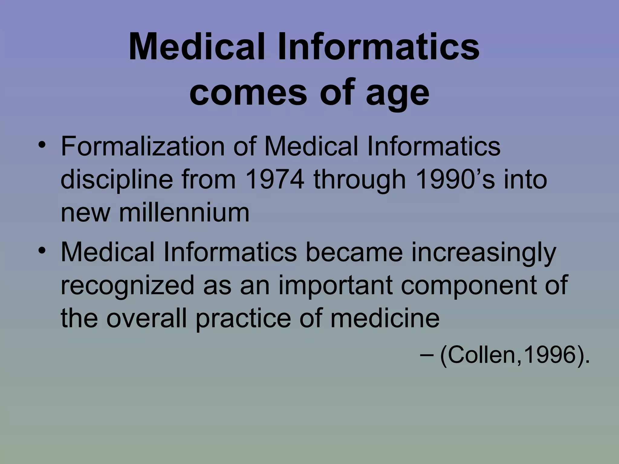 Medical Informatics  comes of age Formalization of Medical Informatics discipline from 1974 through 1990’s into new millennium Medical Informatics became increasingly recognized as an important component of the overall practice of medicine (Collen,1996). 
