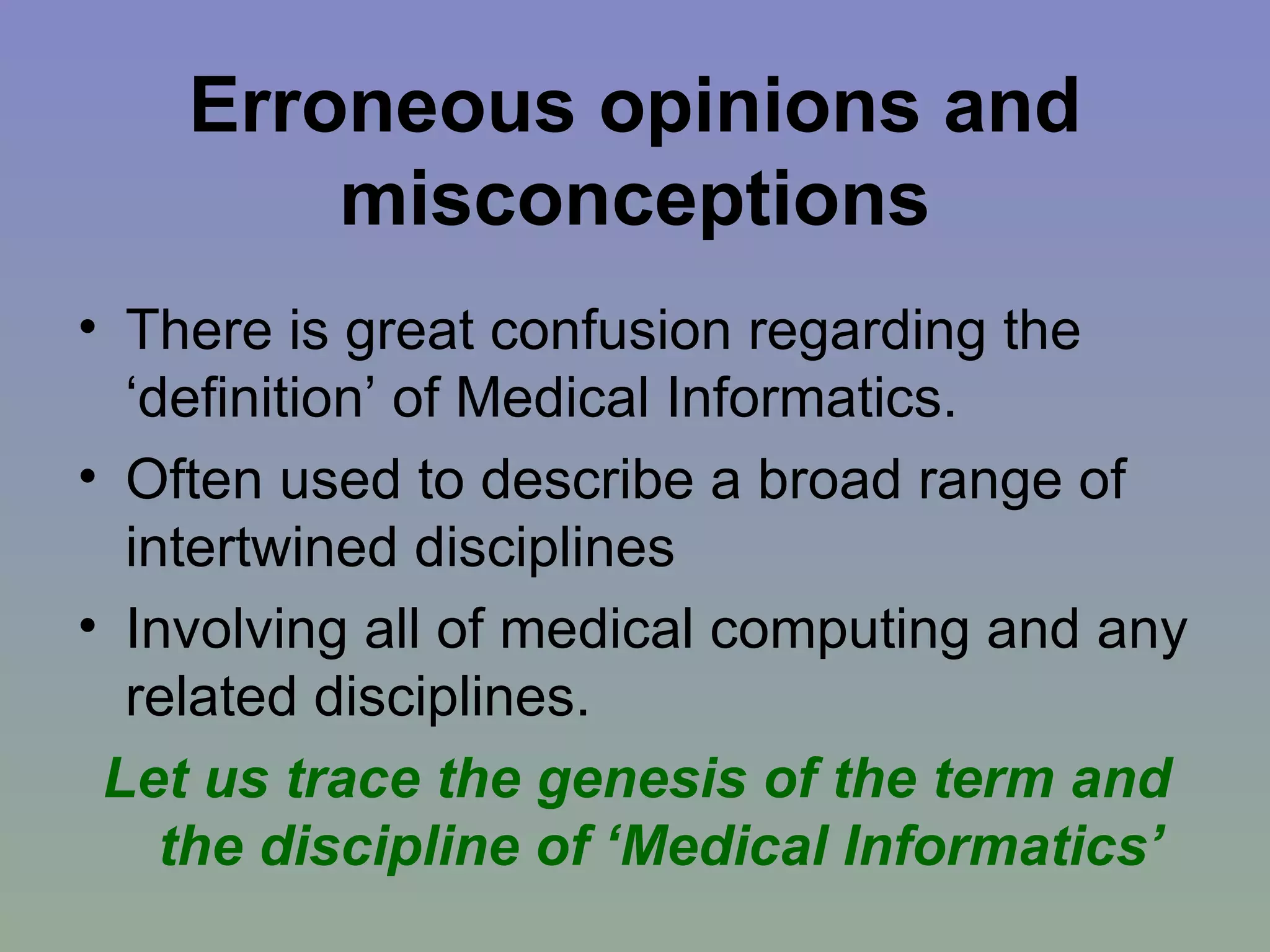 Erroneous opinions and misconceptions There is great confusion regarding the ‘definition’ of Medical Informatics. Often used to describe a broad range of intertwined disciplines Involving all of medical computing and any related disciplines. Let us trace the genesis of the term and the discipline of ‘Medical Informatics’ 
