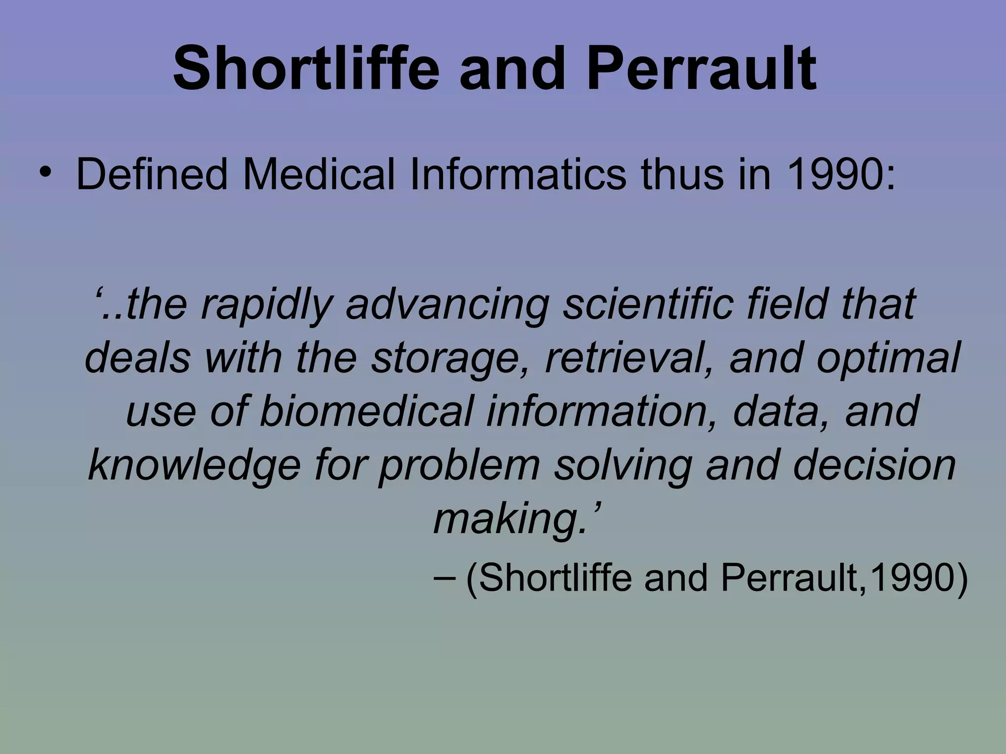Shortliffe and Perrault   Defined Medical Informatics thus in 1990: ‘ ..the rapidly advancing scientific field that deals with the storage, retrieval, and optimal use of biomedical information, data, and knowledge for problem solving and decision making.’  (Shortliffe and Perrault,1990) 