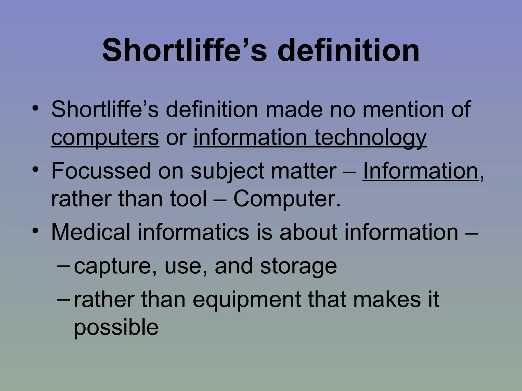 Shortliffe’s definition Shortliffe’s definition made no mention of  computers  or  information technology Focussed on subject matter –  Information , rather than tool – Computer. Medical informatics is about information – capture, use, and storage  rather than equipment that makes it possible 
