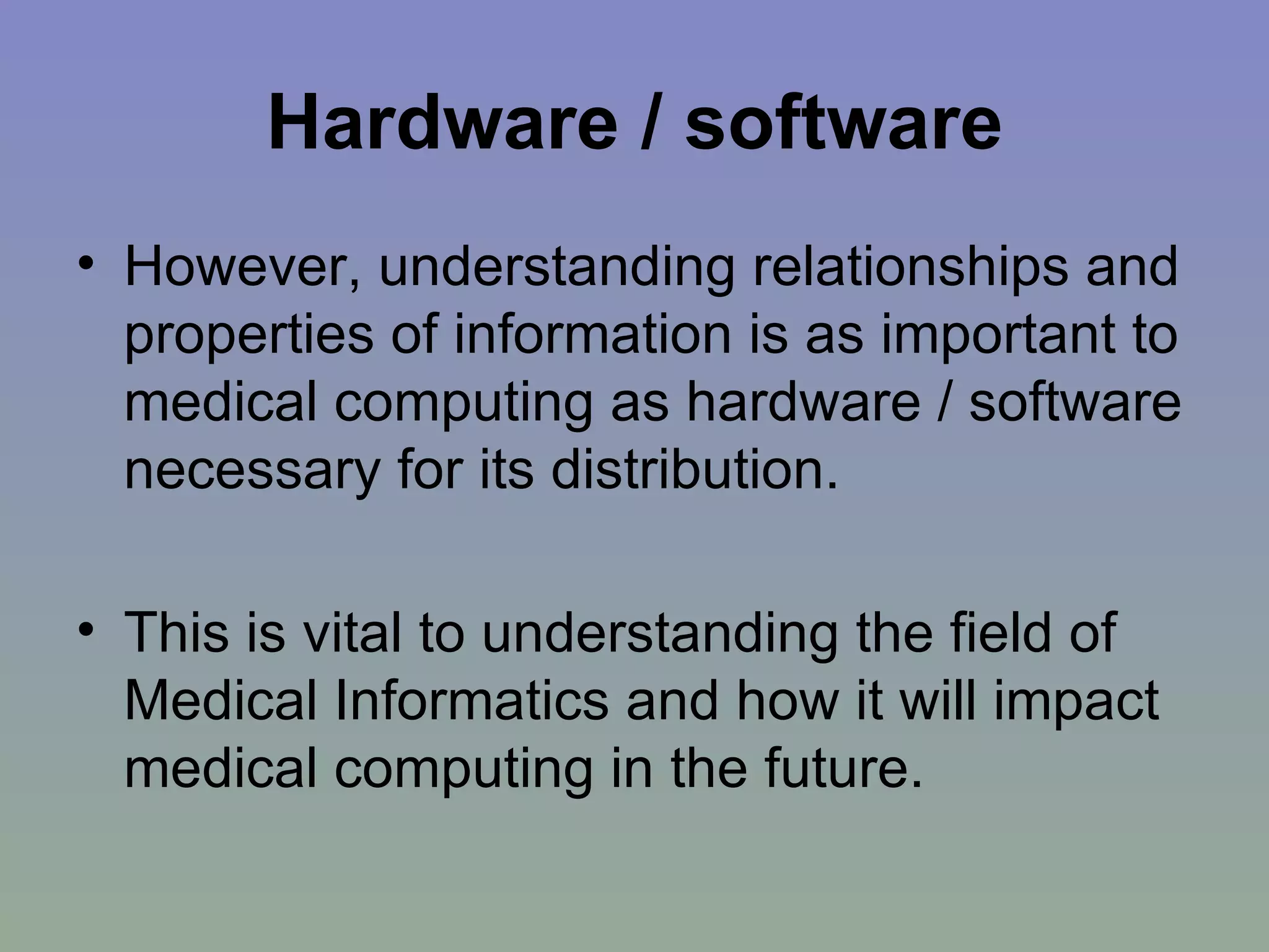 Hardware / software However, understanding relationships and properties of information is as important to medical computing as hardware / software necessary for its distribution.  This is vital to understanding the field of Medical Informatics and how it will impact medical computing in the future. 