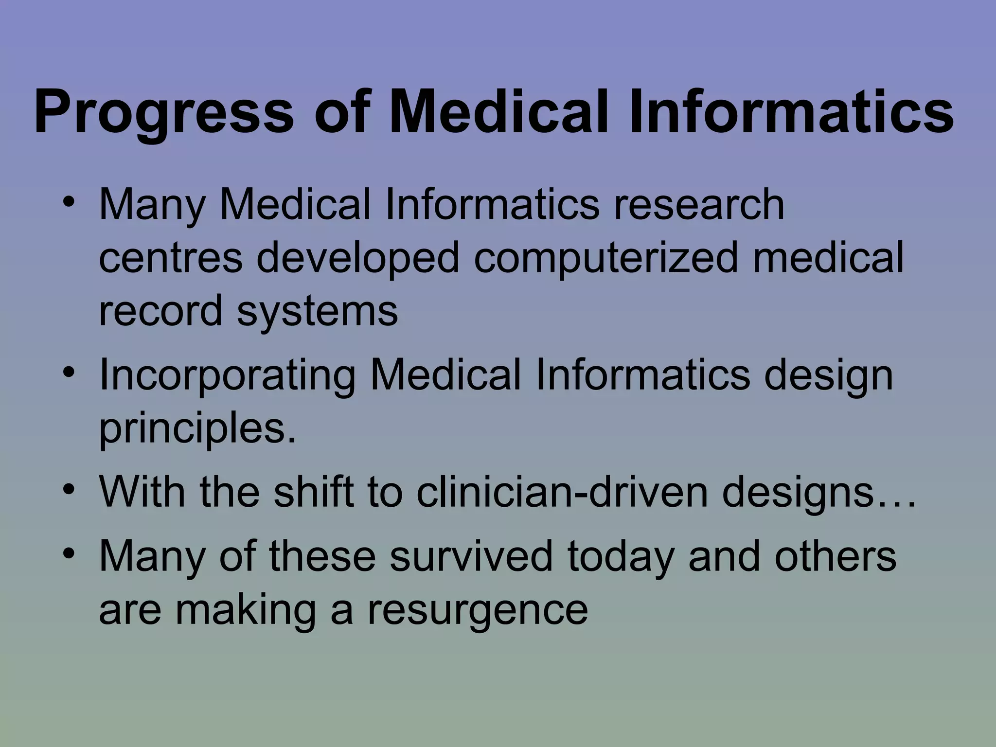 Progress of Medical Informatics   Many Medical Informatics research centres developed computerized medical record systems  Incorporating Medical Informatics design principles. With the shift to clinician-driven designs… Many of these survived today and others are making a resurgence 