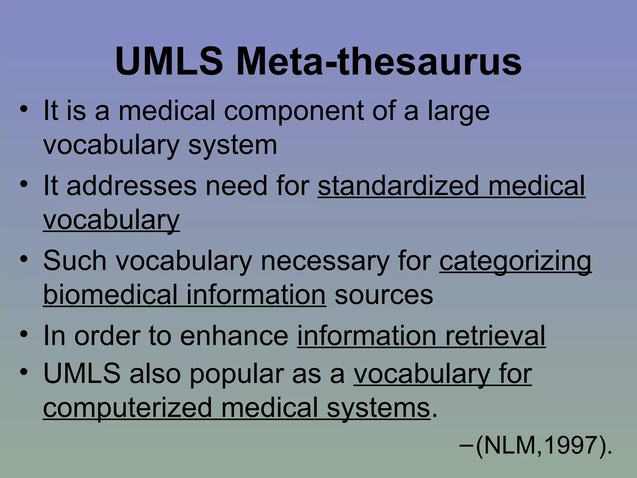 UMLS Meta-thesaurus It is a medical component of a large vocabulary system  It addresses need for  standardized medical vocabulary Such vocabulary necessary for  categorizing biomedical information  sources In order to enhance  information retrieval UMLS also popular as a  vocabulary for computerized medical systems .   (NLM,1997). 