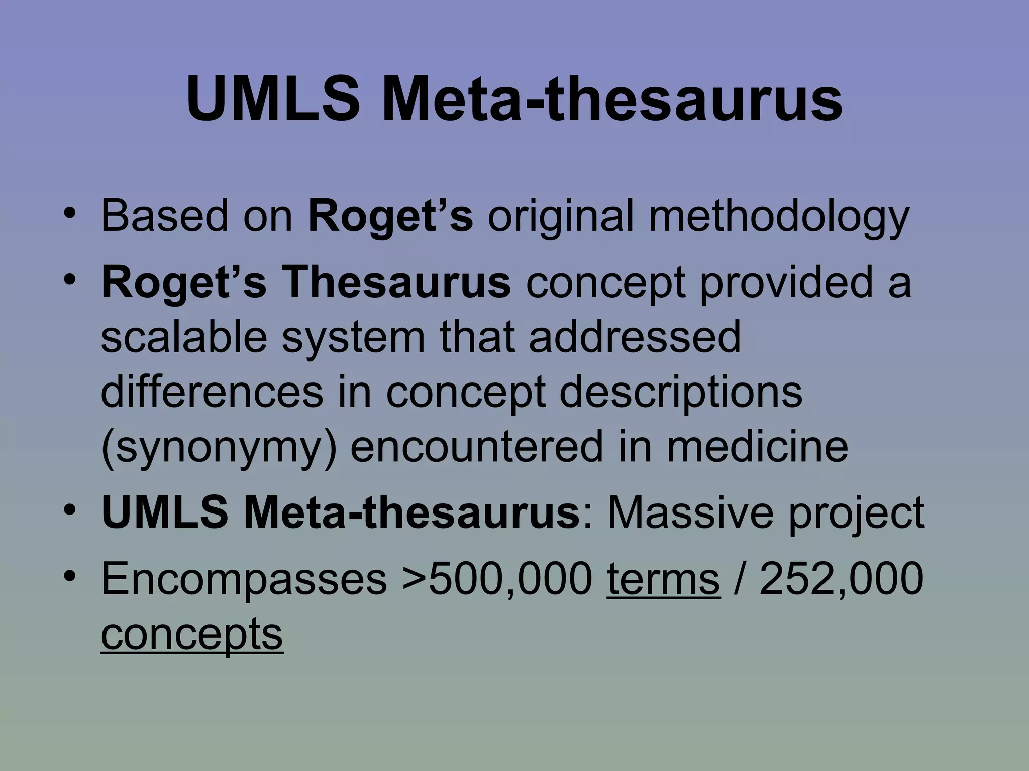 UMLS Meta-thesaurus Based on  Roget’s  original methodology Roget’s Thesaurus  concept provided a scalable system that addressed differences in concept descriptions (synonymy) encountered in medicine UMLS Meta-thesaurus : Massive project Encompasses >500,000  terms  / 252,000  concepts 