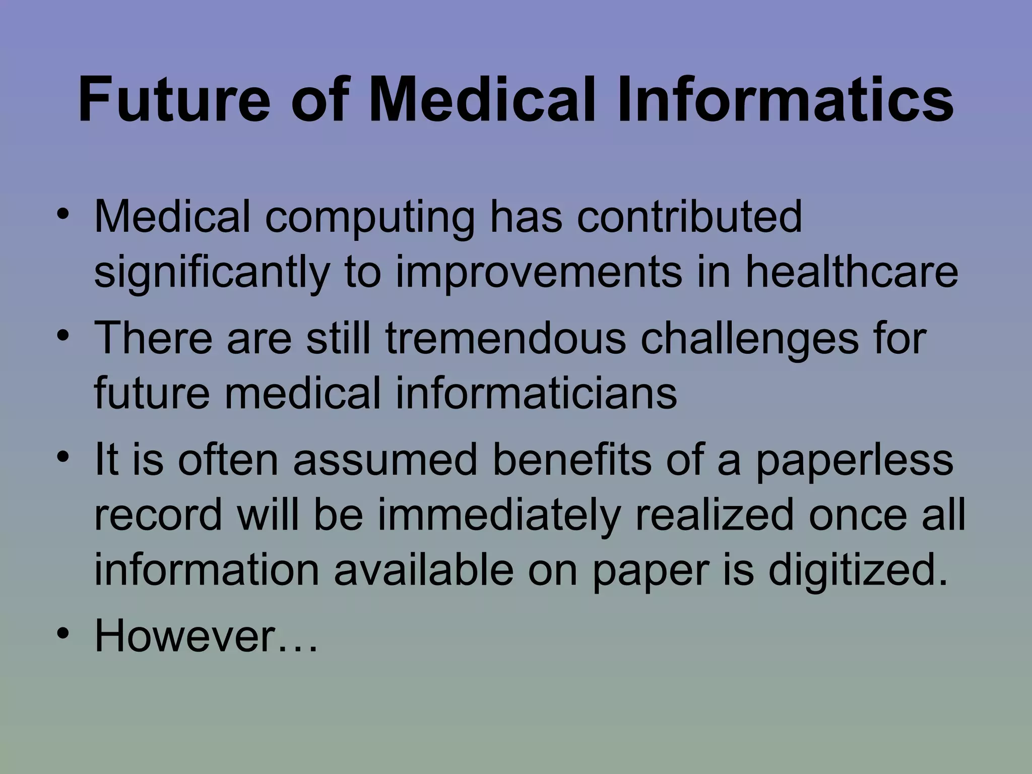 Future of Medical Informatics Medical computing has contributed significantly to improvements in healthcare There are still tremendous challenges for future medical informaticians It is often assumed benefits of a paperless record will be immediately realized once all information available on paper is digitized. However… 