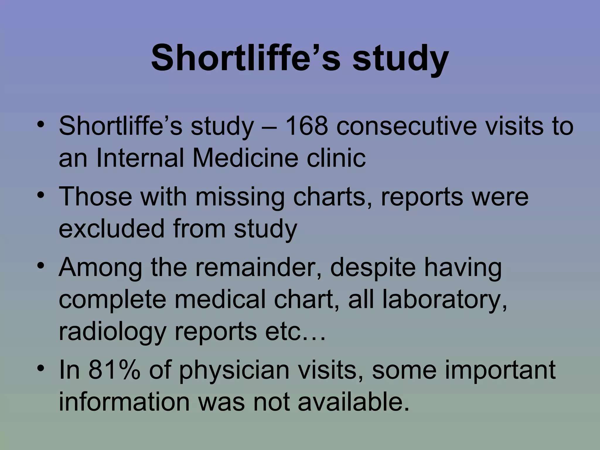 Shortliffe’s study Shortliffe’s study – 168 consecutive visits to an Internal Medicine clinic Those with missing charts, reports were excluded from study Among the remainder, despite having complete medical chart, all laboratory, radiology reports etc… In 81% of physician visits, some important information was not available.  