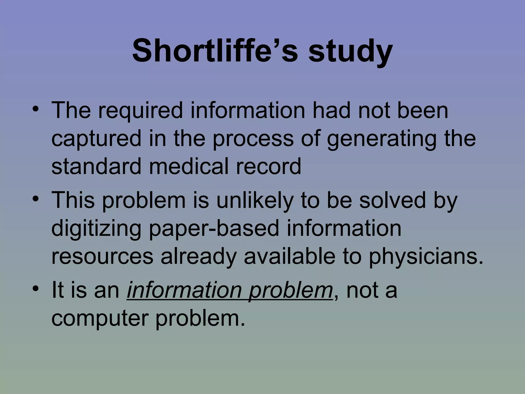 Shortliffe’s study The required information had not been captured in the process of generating the standard medical record This problem is unlikely to be solved by digitizing paper-based information resources already available to physicians. It is an  information problem , not a computer problem. 