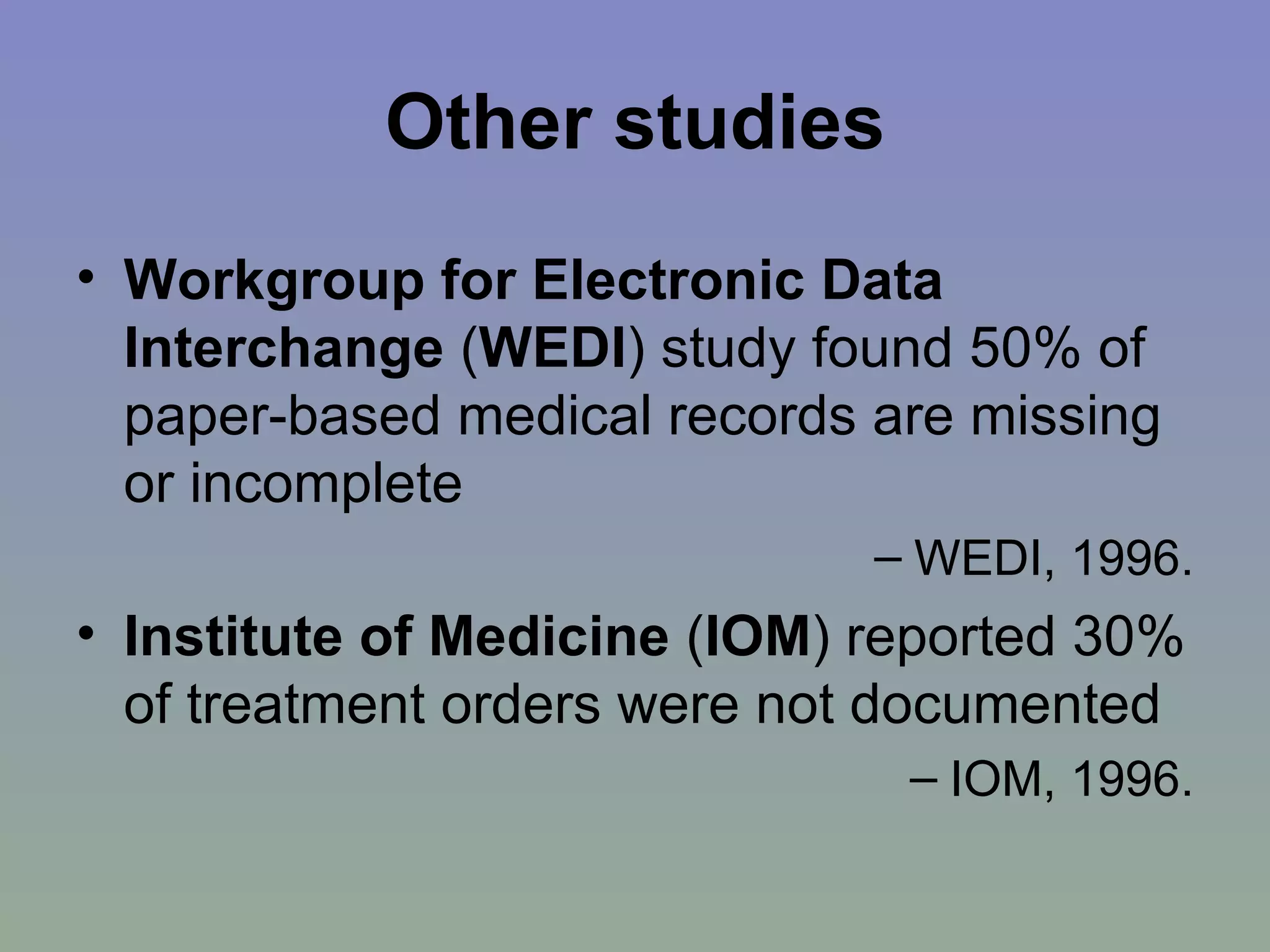 Other studies Workgroup for Electronic Data Interchange  ( WEDI ) study found 50% of paper-based medical records are missing or incomplete  WEDI, 1996. Institute of Medicine  ( IOM ) reported 30% of treatment orders were not documented  IOM, 1996. 