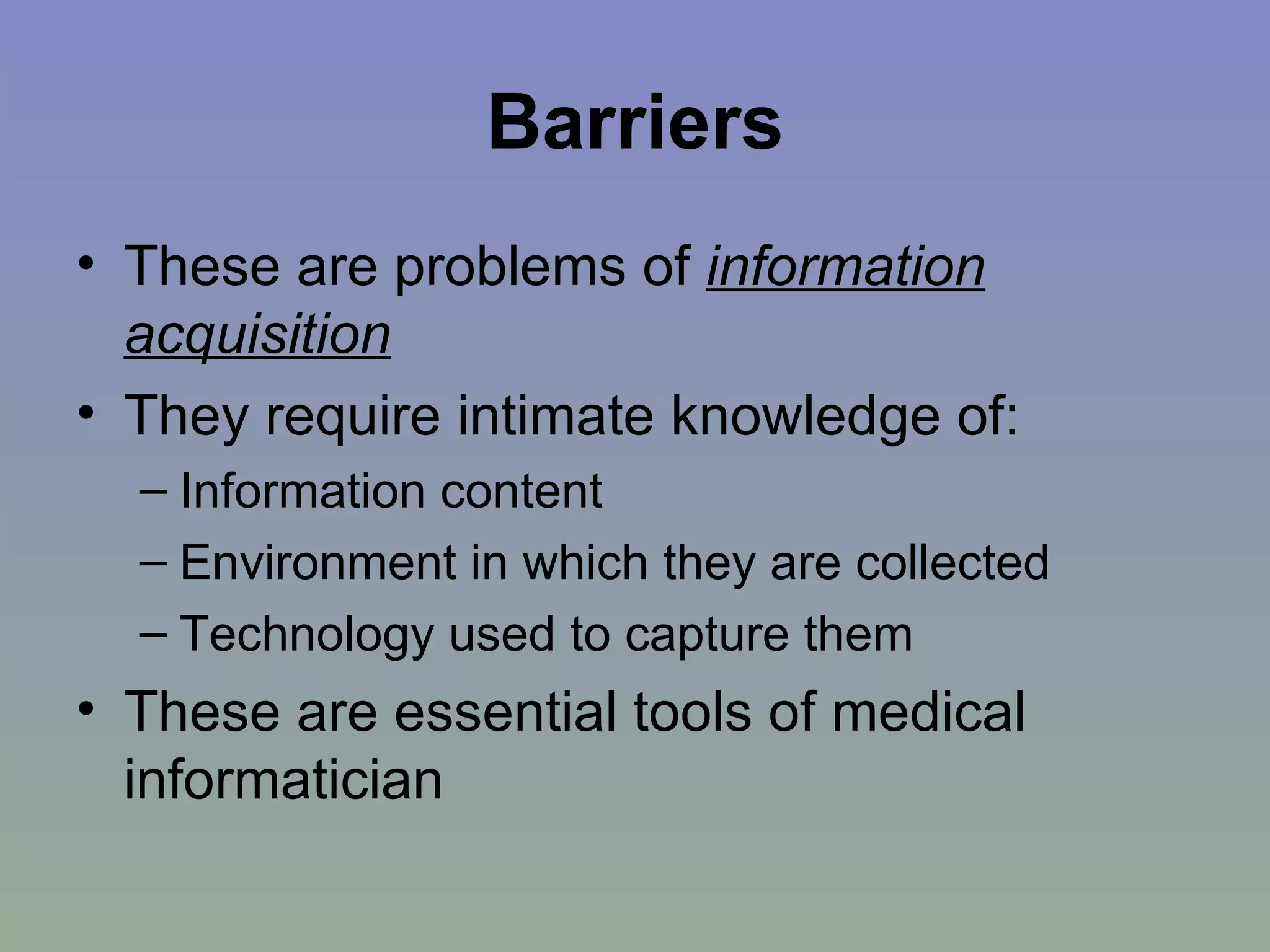 Barriers These are problems of  information acquisition They require intimate knowledge of: Information content  Environment in which they are collected Technology used to capture them These are essential tools of medical informatician 
