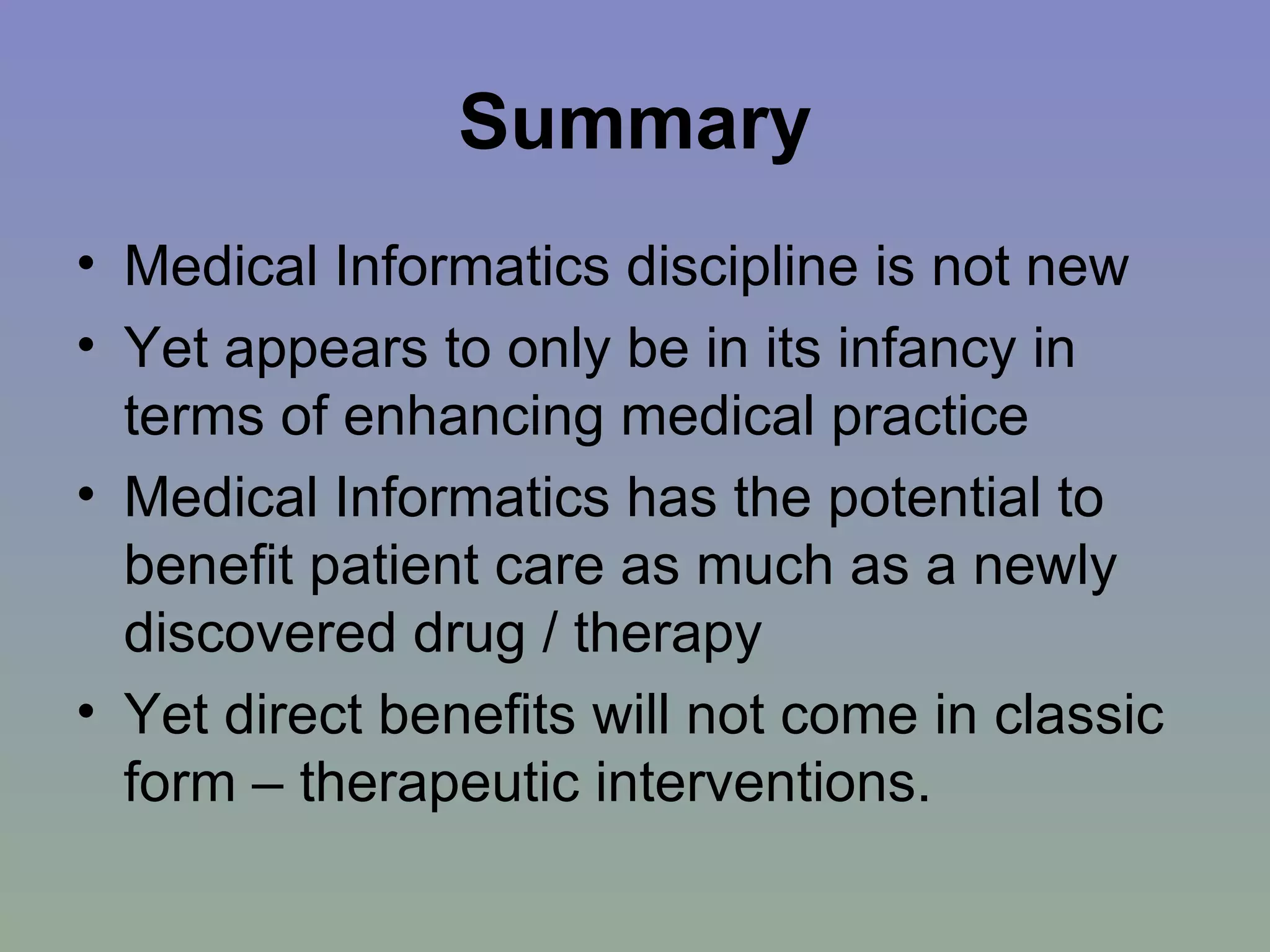 Summary Medical Informatics discipline is not new Yet appears to only be in its infancy in terms of enhancing medical practice Medical Informatics has the potential to benefit patient care as much as a newly discovered drug / therapy Yet direct benefits will not come in classic form – therapeutic interventions.  