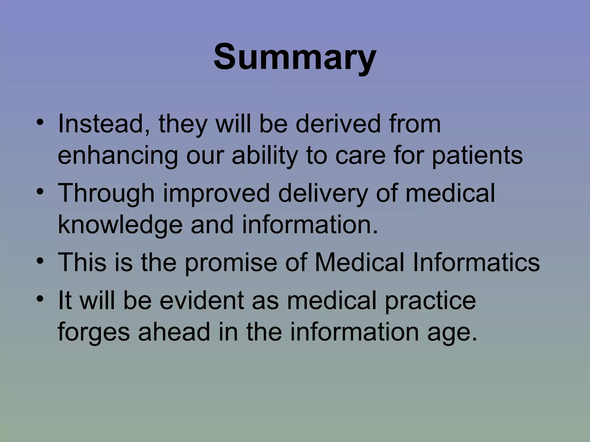 Summary Instead, they will be derived from enhancing our ability to care for patients Through improved delivery of medical knowledge and information.  This is the promise of Medical Informatics It will be evident as medical practice forges ahead in the information age. 