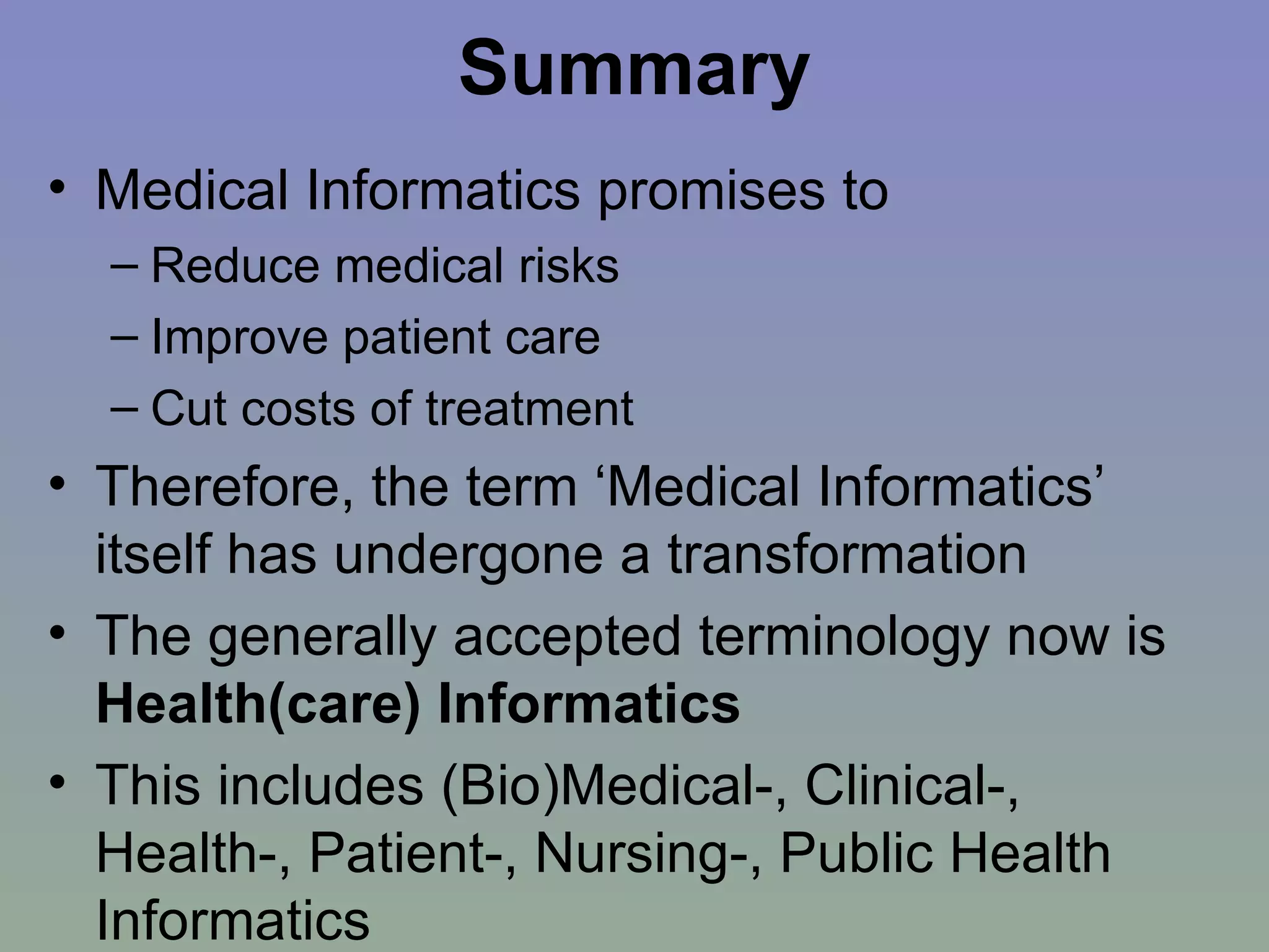 Summary Medical Informatics promises to  Reduce medical risks Improve patient care Cut costs of treatment Therefore, the term ‘Medical Informatics’ itself has undergone a transformation The generally accepted terminology now is  Health(care) Informatics This includes (Bio)Medical-, Clinical-, Health-, Patient-, Nursing-, Public Health Informatics 