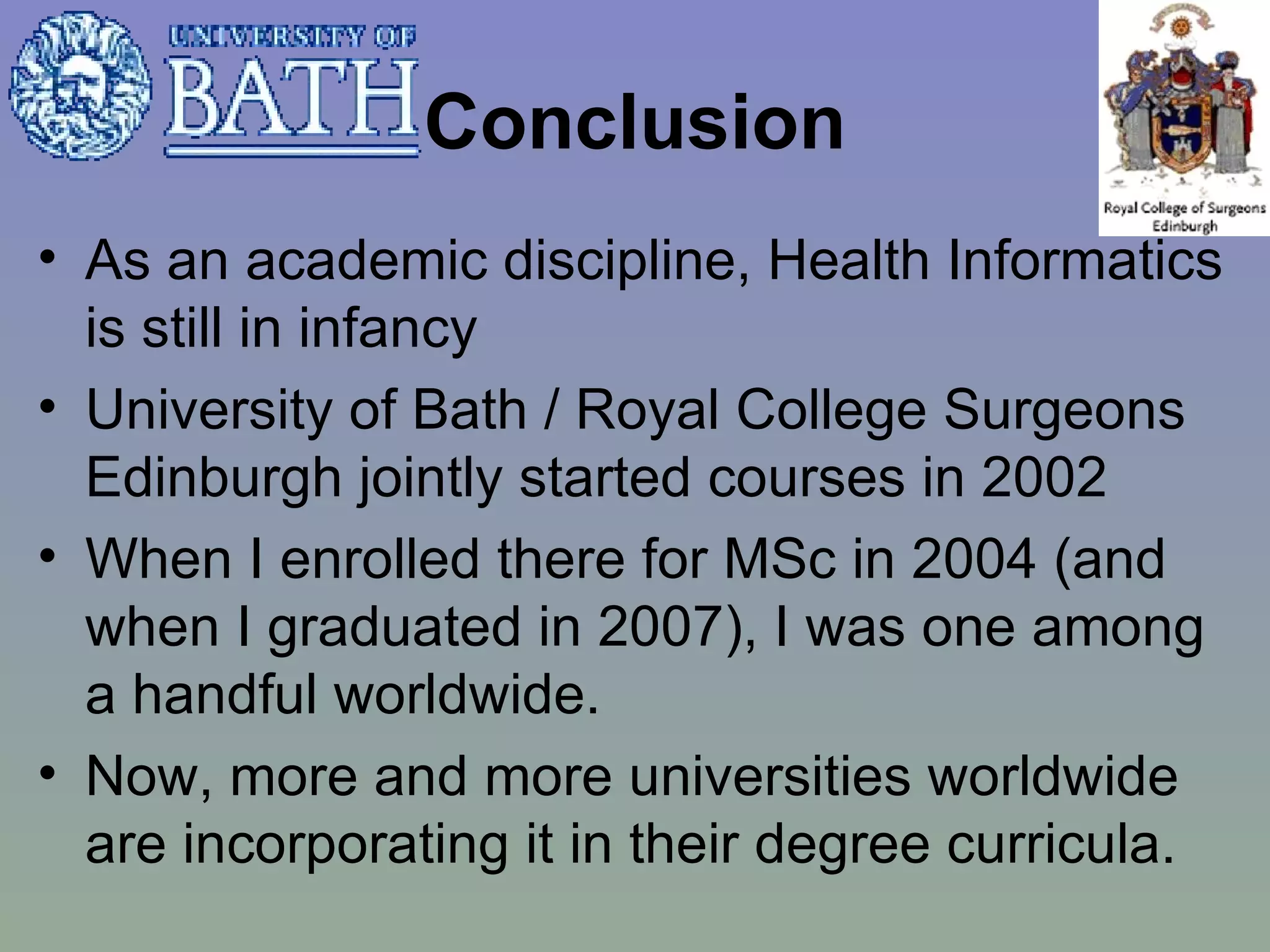 Conclusion As an academic discipline, Health Informatics is still in infancy University of Bath / Royal College Surgeons Edinburgh jointly started courses in 2002 When I enrolled there for MSc in 2004 (and when I graduated in 2007), I was one among a handful worldwide. Now, more and more universities worldwide are incorporating it in their degree curricula.  