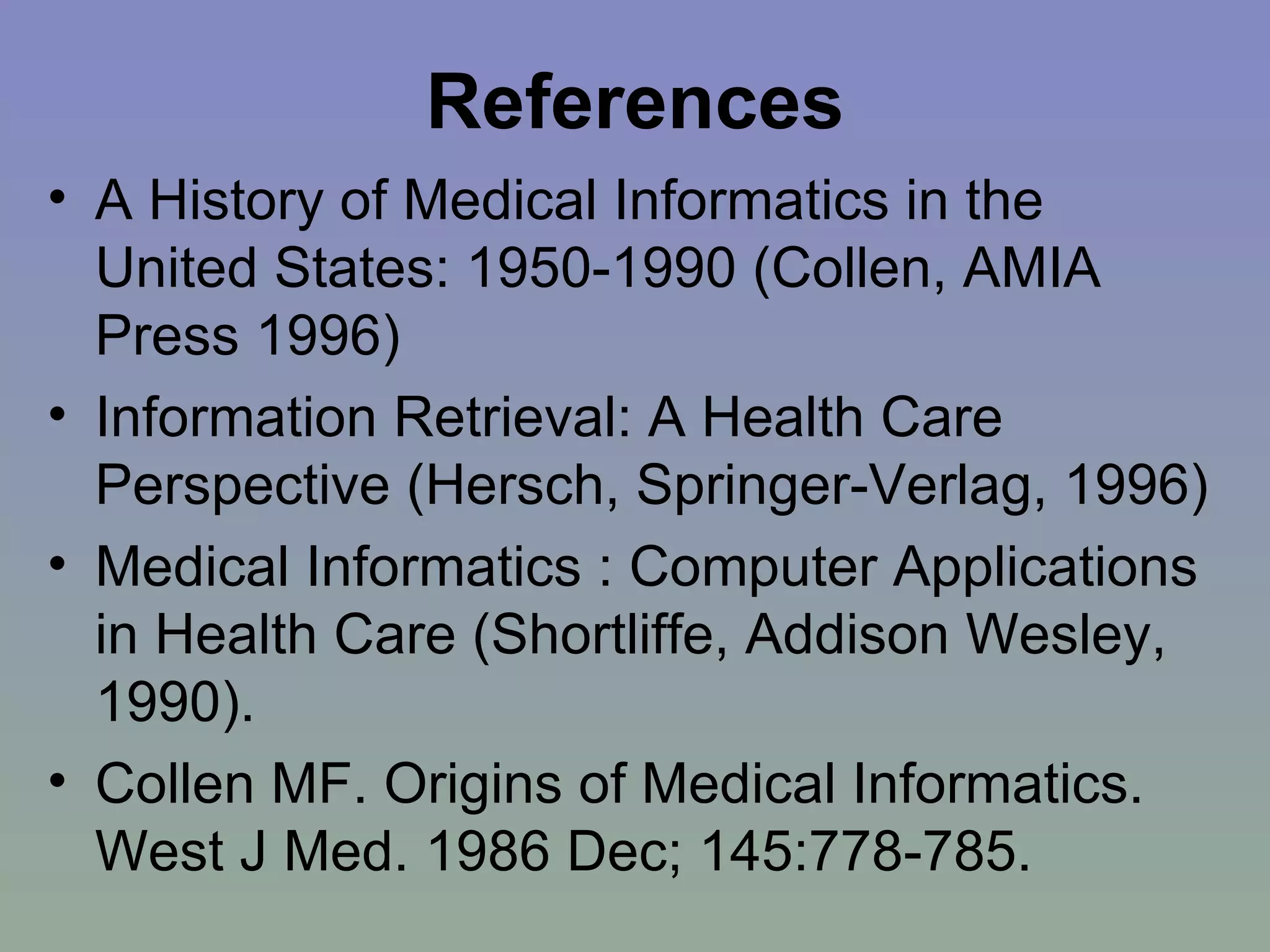 References A History of Medical Informatics in the United States: 1950-1990 (Collen, AMIA Press 1996) Information Retrieval: A Health Care Perspective (Hersch, Springer-Verlag, 1996) Medical Informatics : Computer Applications in Health Care (Shortliffe, Addison Wesley, 1990). Collen MF. Origins of Medical Informatics. West J Med. 1986 Dec; 145:778-785. 