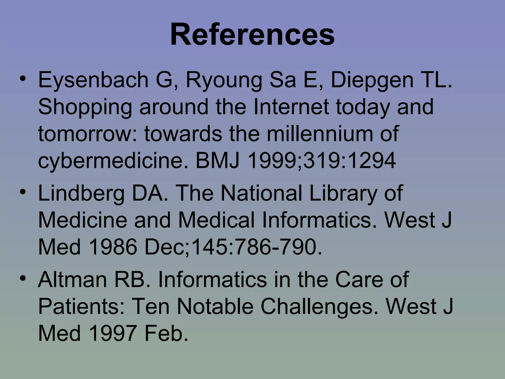 References Eysenbach G, Ryoung Sa E, Diepgen TL. Shopping around the Internet today and tomorrow: towards the millennium of cybermedicine. BMJ 1999;319:1294   Lindberg DA. The National Library of Medicine and Medical Informatics. West J Med 1986 Dec;145:786-790. Altman RB. Informatics in the Care of Patients: Ten Notable Challenges. West J Med 1997 Feb. 