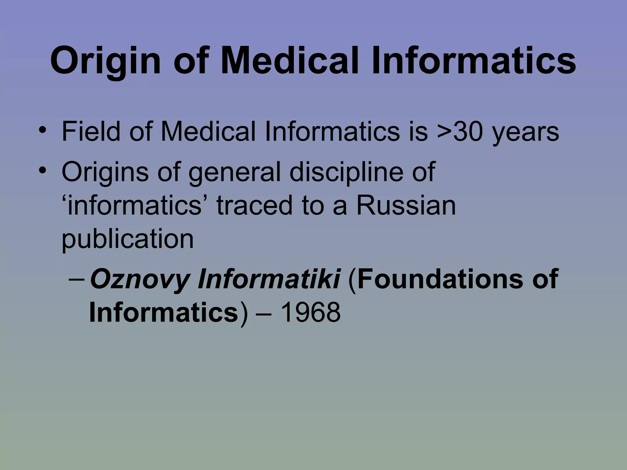 Origin of Medical Informatics Field of Medical Informatics is >30 years Origins of general discipline of ‘informatics’ traced to a Russian publication Oznovy Informatiki   ( Foundations of Informatics ) – 1968  