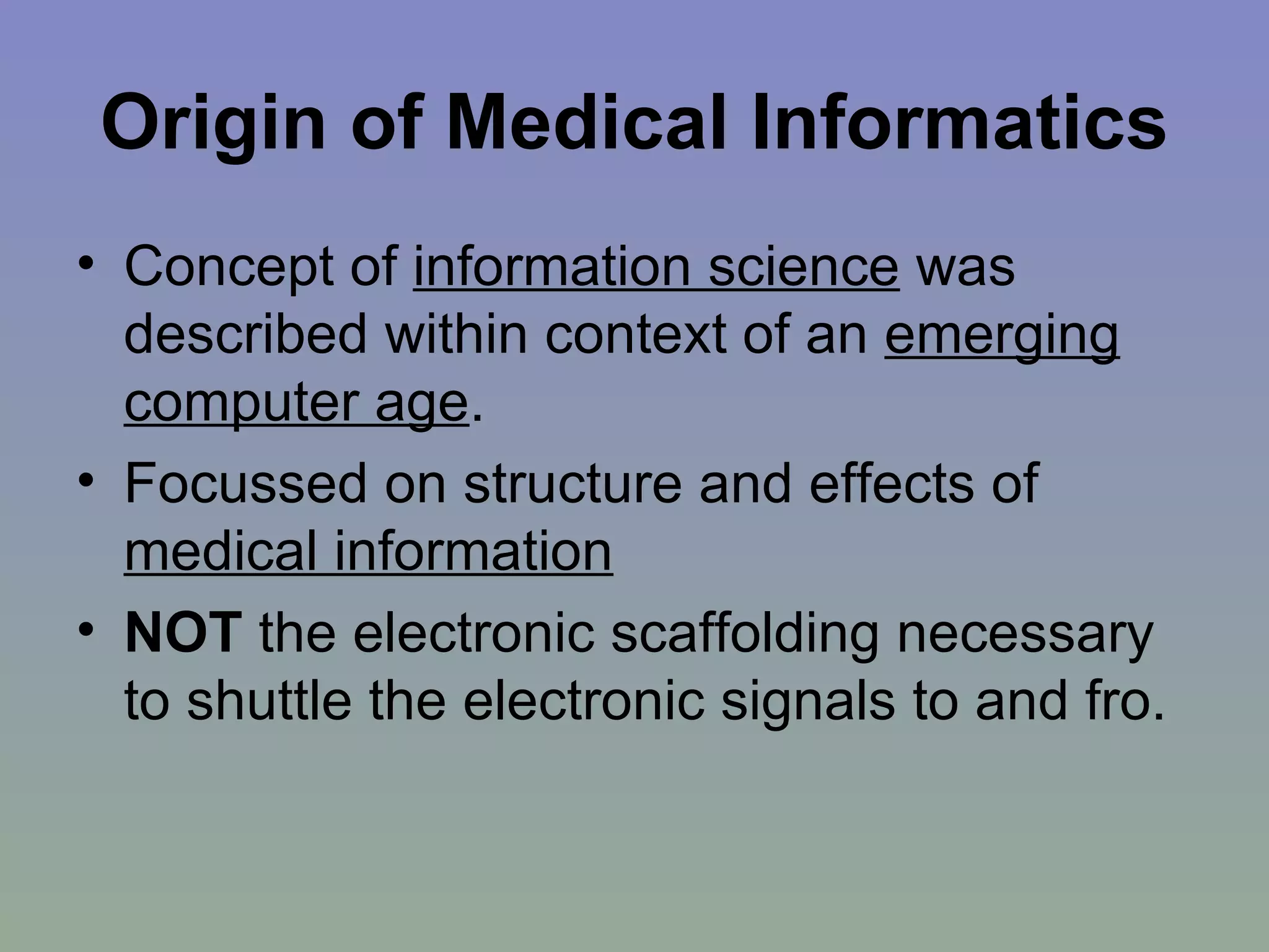 Origin of Medical Informatics Concept of  information science  was described within context of an  emerging computer age . Focussed on structure and effects of  medical information NOT  the electronic scaffolding necessary to shuttle the electronic signals to and fro. 