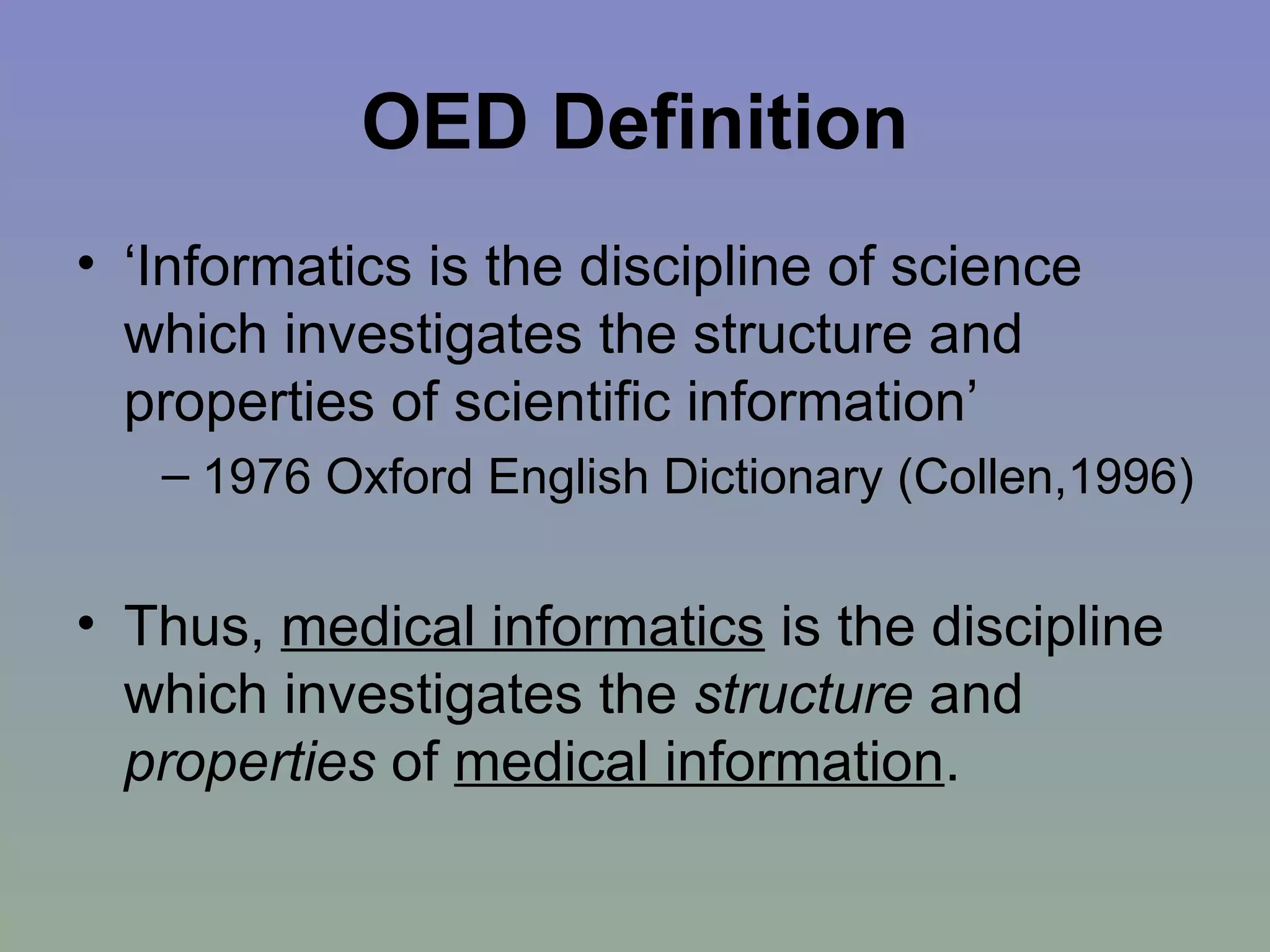 OED Definition ‘Informatics is the discipline of science which investigates the structure and properties of scientific information’  1976 Oxford English Dictionary (Collen,1996) Thus,  medical informatics  is the discipline which investigates the  structure  and  properties  of  medical information . 
