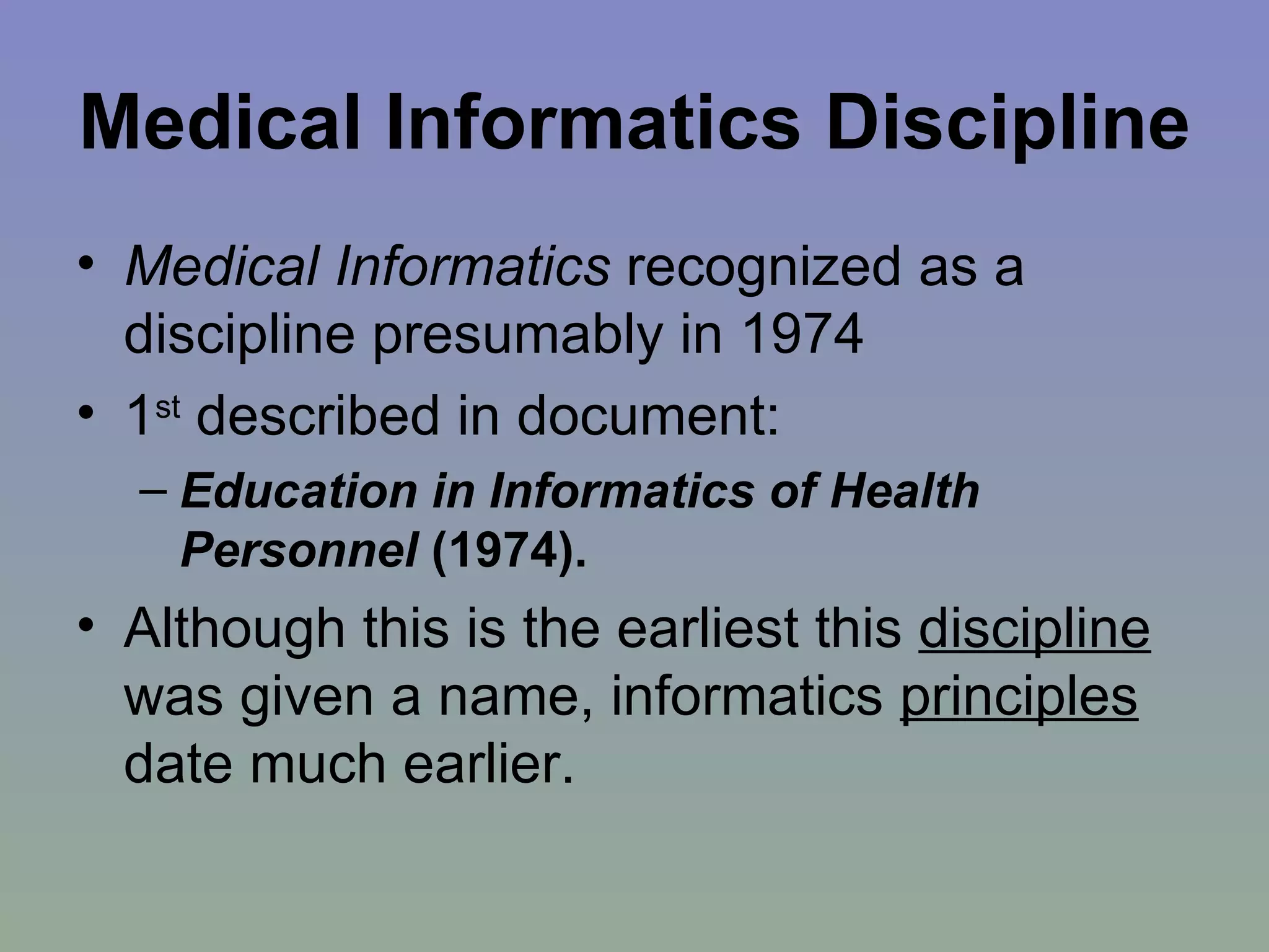 Medical Informatics Discipline   Medical Informatics  recognized as a discipline presumably in 1974 1 st  described in document:  Education in Informatics of Health Personnel  (1974). Although this is the earliest this  discipline  was given a name, informatics  principles  date much earlier. 
