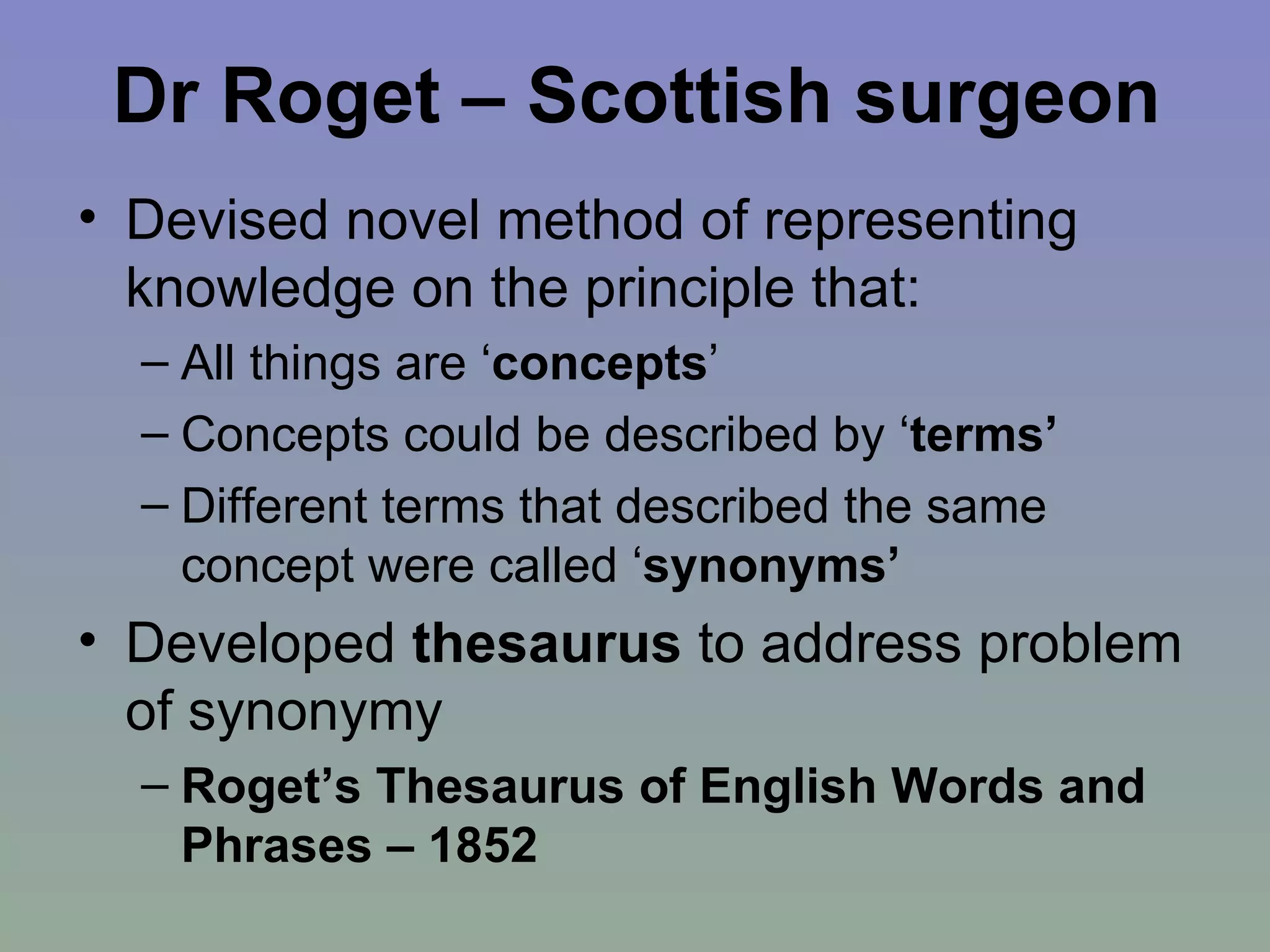 Dr Roget – Scottish surgeon Devised novel method of representing knowledge on the principle that: All things are ‘ concepts ’  Concepts could be described by ‘ terms’   Different terms that described the same concept were called ‘ synonyms’ Developed  thesaurus  to address problem of synonymy Roget’s Thesaurus of English Words and Phrases – 1852 
