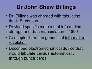 Dr John Shaw Billings Dr. Billings was charged with tabulating the U.S. census Devised specific methods of information storage and data manipulation – 1890 Conceptualized the genesis of  information revolution   Described  electromechanical device  that would tabulate census automatically through punch cards. 