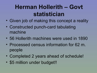 Herman Hollerith – Govt statistician Given job of making this concept a reality Constructed punch-card tabulating machine 56 Hollerith machines were used in 1890 Processed census information for 62 m. people Completed 2 years ahead of schedule!  $5 million under budget!!  