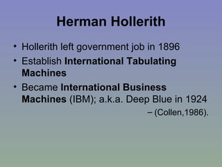 Herman Hollerith Hollerith left government job in 1896 Establish  International Tabulating Machines Became  International Business Machines  (IBM); a.k.a. Deep Blue in 1924  (Collen,1986). 