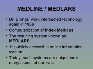 MEDLINE / MEDLARS Dr. Billings’ work intersected technology again in  1966   Computerization of  Index Medicus   The resulting system known as  MEDLARS 1 st  publicly accessible online information system.  Today, such systems are ubiquitous in many aspect of our lives 