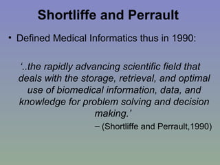 Shortliffe and Perrault   Defined Medical Informatics thus in 1990: ‘ ..the rapidly advancing scientific field that deals with the storage, retrieval, and optimal use of biomedical information, data, and knowledge for problem solving and decision making.’  (Shortliffe and Perrault,1990) 