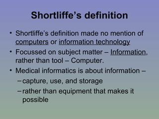 Shortliffe’s definition Shortliffe’s definition made no mention of  computers  or  information technology Focussed on subject matter –  Information , rather than tool – Computer. Medical informatics is about information – capture, use, and storage  rather than equipment that makes it possible 