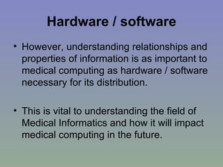 Hardware / software However, understanding relationships and properties of information is as important to medical computing as hardware / software necessary for its distribution.  This is vital to understanding the field of Medical Informatics and how it will impact medical computing in the future. 