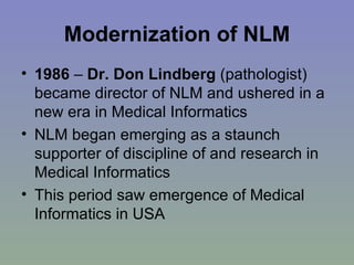 Modernization of NLM 1986  –  Dr. Don Lindberg  (pathologist) became director of NLM and ushered in a new era in Medical Informatics NLM began emerging as a staunch supporter of discipline of and research in Medical Informatics  This period saw emergence of Medical Informatics in USA 