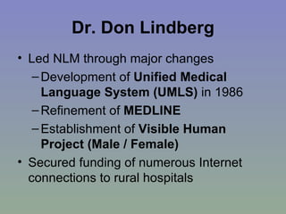 Dr. Don Lindberg Led NLM through major changes Development of  Unified Medical Language System (UMLS)  in 1986 Refinement of  MEDLINE Establishment of  Visible Human Project (Male / Female) Secured funding of numerous Internet connections to rural hospitals 