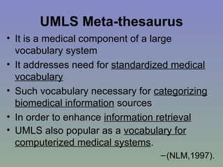 UMLS Meta-thesaurus It is a medical component of a large vocabulary system  It addresses need for  standardized medical vocabulary Such vocabulary necessary for  categorizing biomedical information  sources In order to enhance  information retrieval UMLS also popular as a  vocabulary for computerized medical systems .   (NLM,1997). 