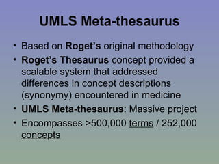 UMLS Meta-thesaurus Based on  Roget’s  original methodology Roget’s Thesaurus  concept provided a scalable system that addressed differences in concept descriptions (synonymy) encountered in medicine UMLS Meta-thesaurus : Massive project Encompasses >500,000  terms  / 252,000  concepts 