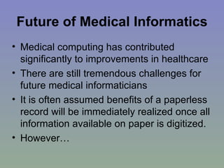 Future of Medical Informatics Medical computing has contributed significantly to improvements in healthcare There are still tremendous challenges for future medical informaticians It is often assumed benefits of a paperless record will be immediately realized once all information available on paper is digitized. However… 