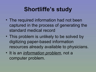 Shortliffe’s study The required information had not been captured in the process of generating the standard medical record This problem is unlikely to be solved by digitizing paper-based information resources already available to physicians. It is an  information problem , not a computer problem. 