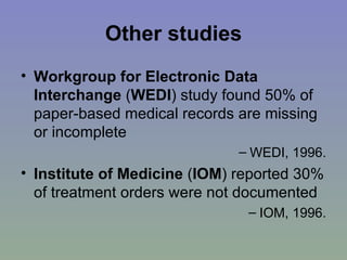 Other studies Workgroup for Electronic Data Interchange  ( WEDI ) study found 50% of paper-based medical records are missing or incomplete  WEDI, 1996. Institute of Medicine  ( IOM ) reported 30% of treatment orders were not documented  IOM, 1996. 