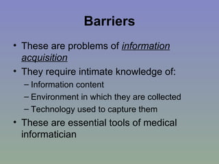 Barriers These are problems of  information acquisition They require intimate knowledge of: Information content  Environment in which they are collected Technology used to capture them These are essential tools of medical informatician 