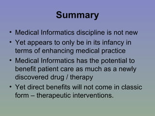 Summary Medical Informatics discipline is not new Yet appears to only be in its infancy in terms of enhancing medical practice Medical Informatics has the potential to benefit patient care as much as a newly discovered drug / therapy Yet direct benefits will not come in classic form – therapeutic interventions.  