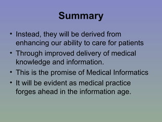 Summary Instead, they will be derived from enhancing our ability to care for patients Through improved delivery of medical knowledge and information.  This is the promise of Medical Informatics It will be evident as medical practice forges ahead in the information age. 