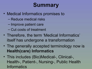 Summary Medical Informatics promises to  Reduce medical risks Improve patient care Cut costs of treatment Therefore, the term ‘Medical Informatics’ itself has undergone a transformation The generally accepted terminology now is  Health(care) Informatics This includes (Bio)Medical-, Clinical-, Health-, Patient-, Nursing-, Public Health Informatics 