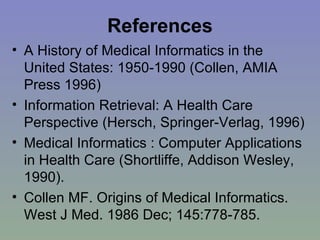 References A History of Medical Informatics in the United States: 1950-1990 (Collen, AMIA Press 1996) Information Retrieval: A Health Care Perspective (Hersch, Springer-Verlag, 1996) Medical Informatics : Computer Applications in Health Care (Shortliffe, Addison Wesley, 1990). Collen MF. Origins of Medical Informatics. West J Med. 1986 Dec; 145:778-785. 