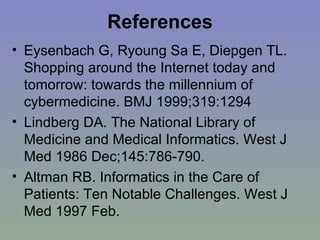 References Eysenbach G, Ryoung Sa E, Diepgen TL. Shopping around the Internet today and tomorrow: towards the millennium of cybermedicine. BMJ 1999;319:1294   Lindberg DA. The National Library of Medicine and Medical Informatics. West J Med 1986 Dec;145:786-790. Altman RB. Informatics in the Care of Patients: Ten Notable Challenges. West J Med 1997 Feb. 