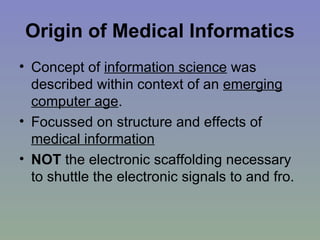 Origin of Medical Informatics Concept of  information science  was described within context of an  emerging computer age . Focussed on structure and effects of  medical information NOT  the electronic scaffolding necessary to shuttle the electronic signals to and fro. 