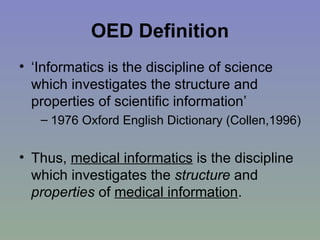 OED Definition ‘Informatics is the discipline of science which investigates the structure and properties of scientific information’  1976 Oxford English Dictionary (Collen,1996) Thus,  medical informatics  is the discipline which investigates the  structure  and  properties  of  medical information . 