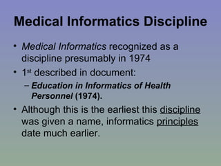 Medical Informatics Discipline   Medical Informatics  recognized as a discipline presumably in 1974 1 st  described in document:  Education in Informatics of Health Personnel  (1974). Although this is the earliest this  discipline  was given a name, informatics  principles  date much earlier. 