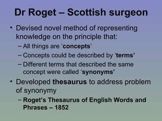 Dr Roget – Scottish surgeon Devised novel method of representing knowledge on the principle that: All things are ‘ concepts ’  Concepts could be described by ‘ terms’   Different terms that described the same concept were called ‘ synonyms’ Developed  thesaurus  to address problem of synonymy Roget’s Thesaurus of English Words and Phrases – 1852 