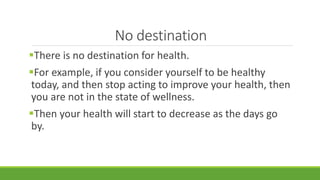 No destination
There is no destination for health.
For example, if you consider yourself to be healthy
today, and then stop acting to improve your health, then
you are not in the state of wellness.
Then your health will start to decrease as the days go
by.
 